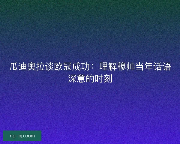瓜迪奥拉谈欧冠成功：理解穆帅当年话语深意的时刻