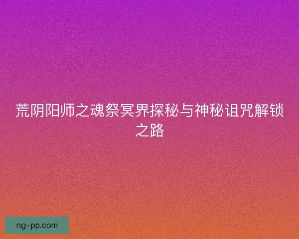 荒阴阳师之魂祭冥界探秘与神秘诅咒解锁之路 荒阴阳师之魂祭冥界探秘与神秘诅咒解锁之路