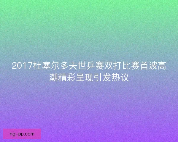 2017杜塞尔多夫世乒赛双打比赛首波高潮精彩呈现引发热议