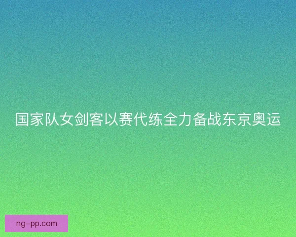 国家队女剑客以赛代练全力备战东京奥运 国家队女剑客以赛代练全力备战东京奥运