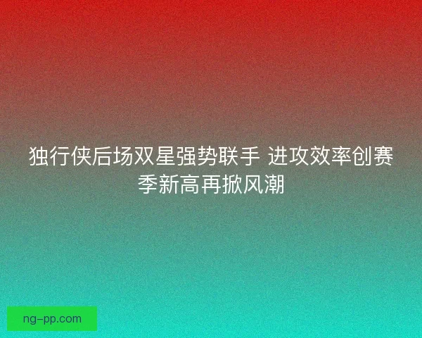 独行侠后场双星强势联手 进攻效率创赛季新高再掀风潮 独行侠后场双星强势联手 进攻效率创赛季新高再掀风潮