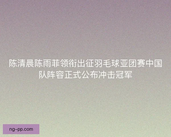 陈清晨陈雨菲领衔出征羽毛球亚团赛中国队阵容正式公布冲击冠军