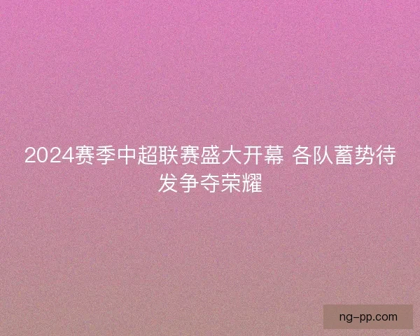 2024赛季中超联赛盛大开幕 各队蓄势待发争夺荣耀