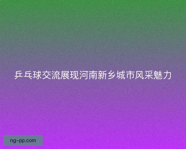 乒乓球交流展现河南新乡城市风采魅力