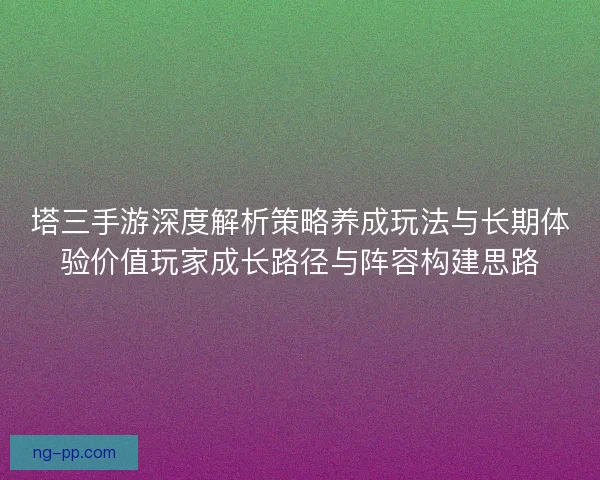 塔三手游深度解析策略养成玩法与长期体验价值玩家成长路径与阵容构建思路