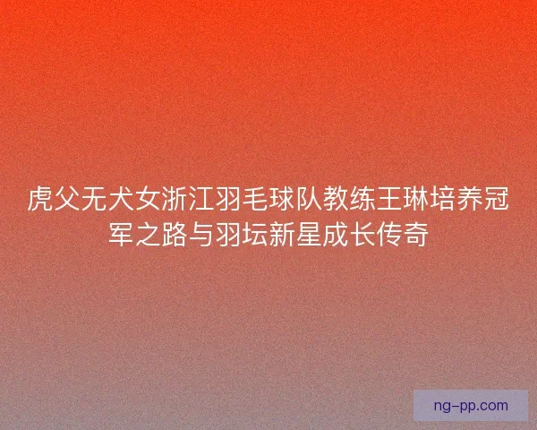 虎父无犬女浙江羽毛球队教练王琳培养冠军之路与羽坛新星成长传奇