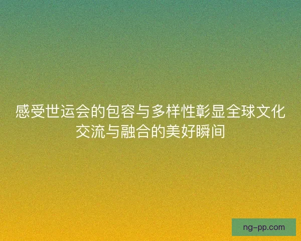 感受世运会的包容与多样性彰显全球文化交流与融合的美好瞬间