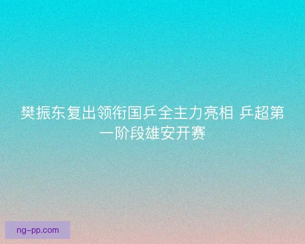 樊振东复出领衔国乒全主力亮相 乒超第一阶段雄安开赛 樊振东复出领衔国乒全主力亮相 乒超第一阶段雄安开赛
