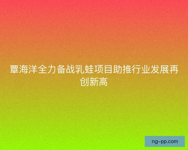 覃海洋全力备战乳蛙项目助推行业发展再创新高