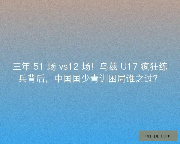 三年 51 场 vs12 场！乌兹 U17 疯狂练兵背后，中国国少青训困局谁之过？