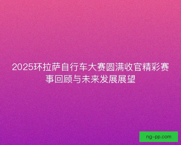 2025环拉萨自行车大赛圆满收官精彩赛事回顾与未来发展展望