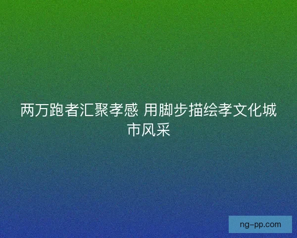 两万跑者汇聚孝感 用脚步描绘孝文化城市风采 两万跑者汇聚孝感 用脚步描绘孝文化城市风采