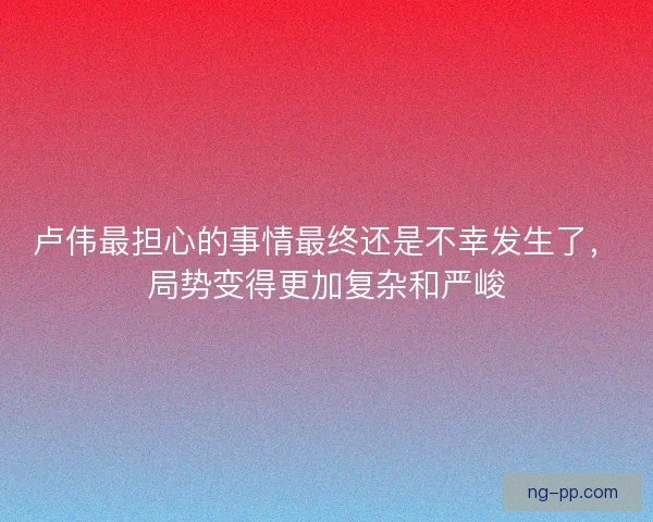 卢伟最担心的事情最终还是不幸发生了,局势变得更加复杂和严峻 卢伟最担心的事情最终还是不幸发生了,局势变得更加复杂和严峻