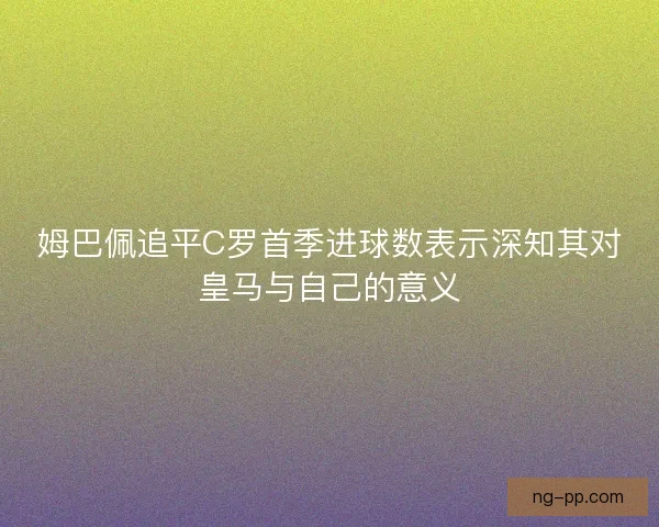 姆巴佩追平C罗首季进球数表示深知其对皇马与自己的意义